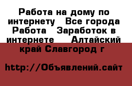 Работа на дому по интернету - Все города Работа » Заработок в интернете   . Алтайский край,Славгород г.